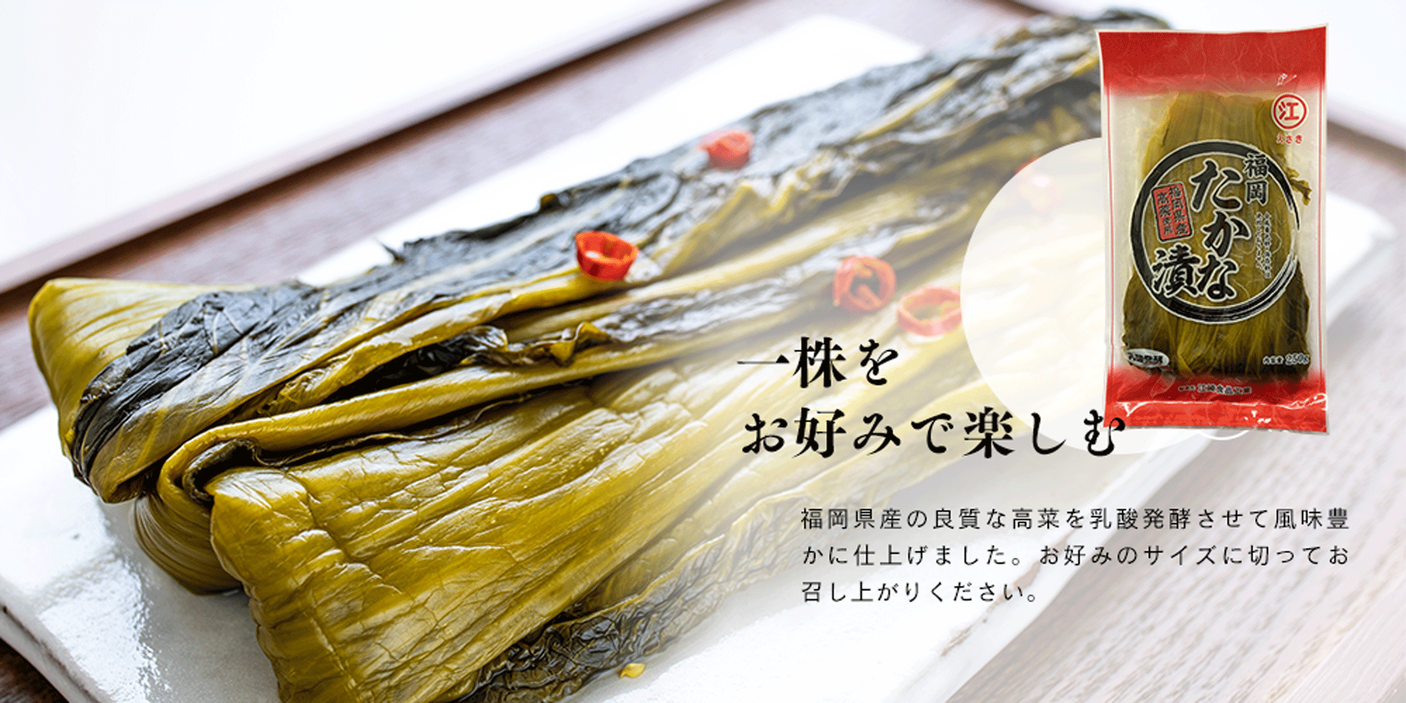 一株を お好みで楽しむ 福岡県産の良質な高菜を乳酸発酵させて風味豊かに仕上げました。お好みのサイズに切ってお召し上がりください。